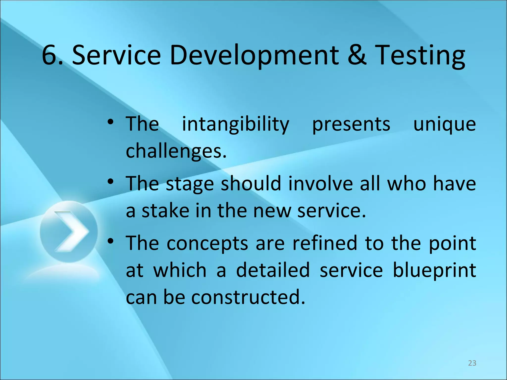 6. Service Development & Testing The intangibility presents unique challenges. The stage should involve all who have a stake in the new service. The concepts are refined to the point at which a detailed service blueprint can be constructed. 