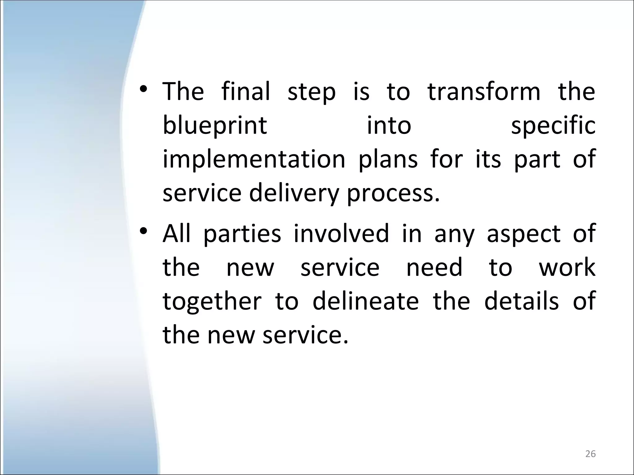 The final step is to transform the blueprint into specific implementation plans for its part of service delivery process. All parties involved in any aspect of the new service need to work together to delineate the details of the new service.  