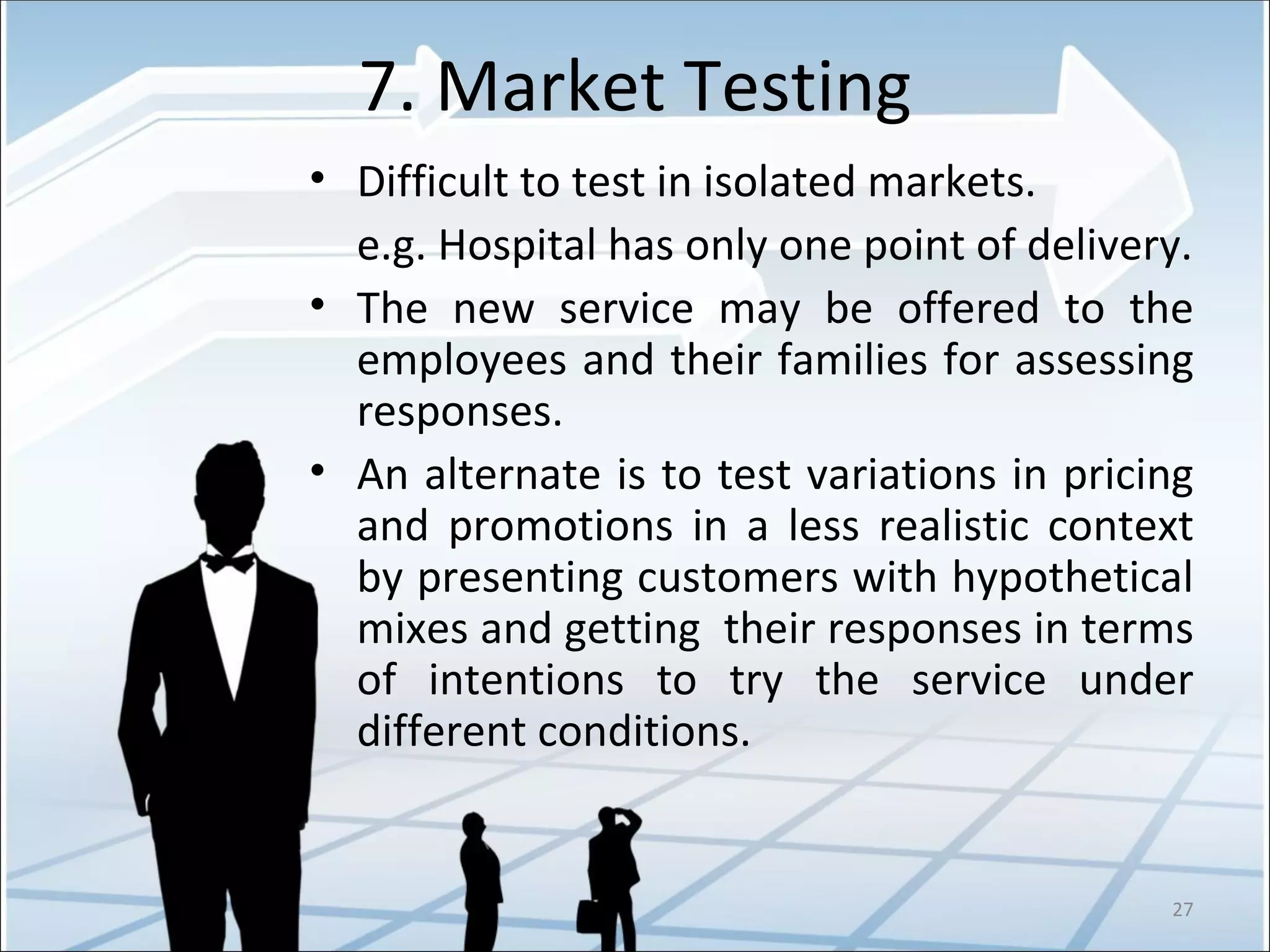 7. Market Testing Difficult to test in isolated markets.   e.g. Hospital has only one point of delivery. The new service may be offered to the employees and their families for assessing responses. An alternate is to test variations in pricing and promotions in a less realistic context by presenting customers with hypothetical mixes and getting  their responses in terms of intentions to try the service under different conditions. 
