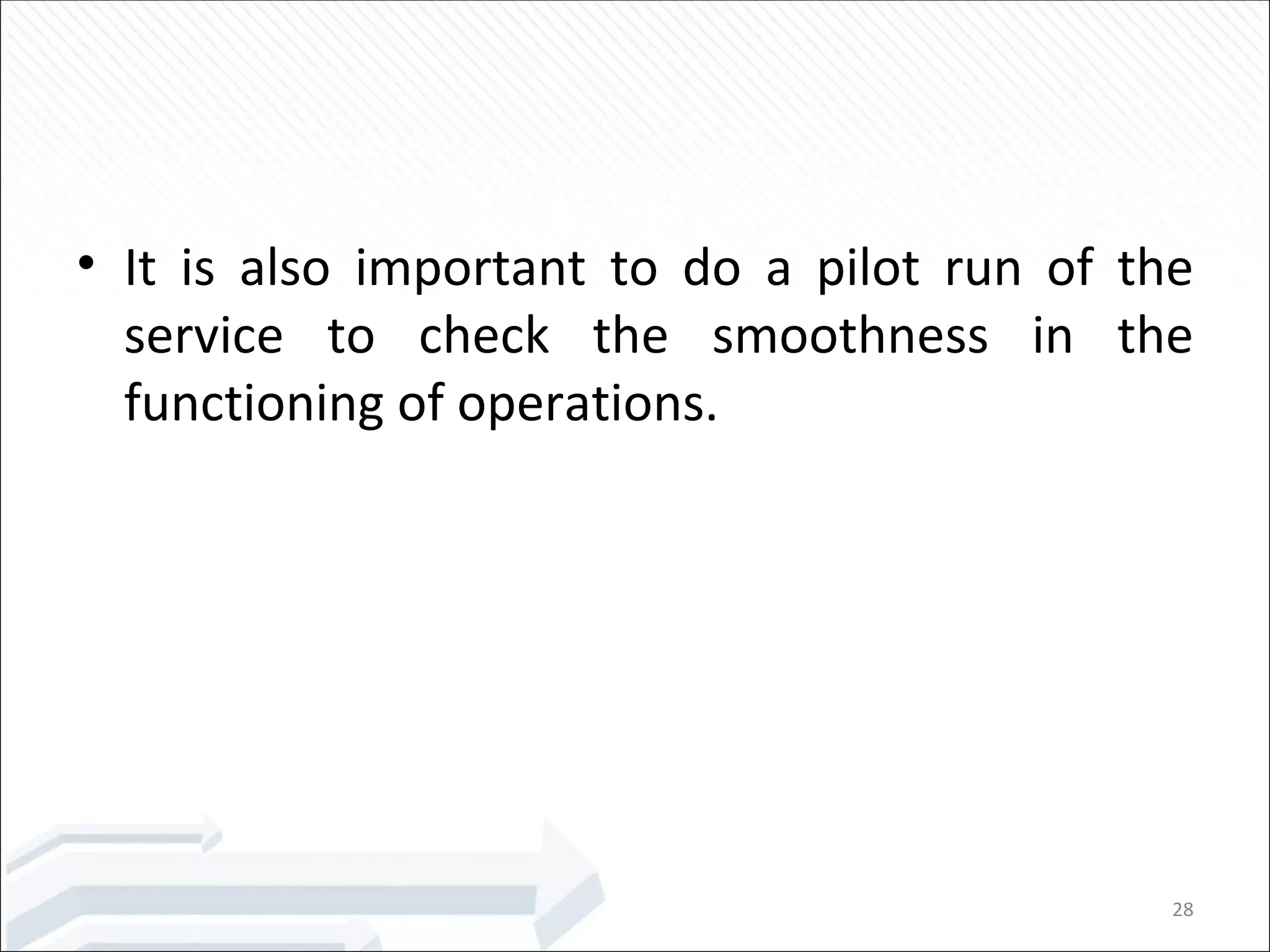 It is also important to do a pilot run of the service to check the smoothness in the functioning of operations. 