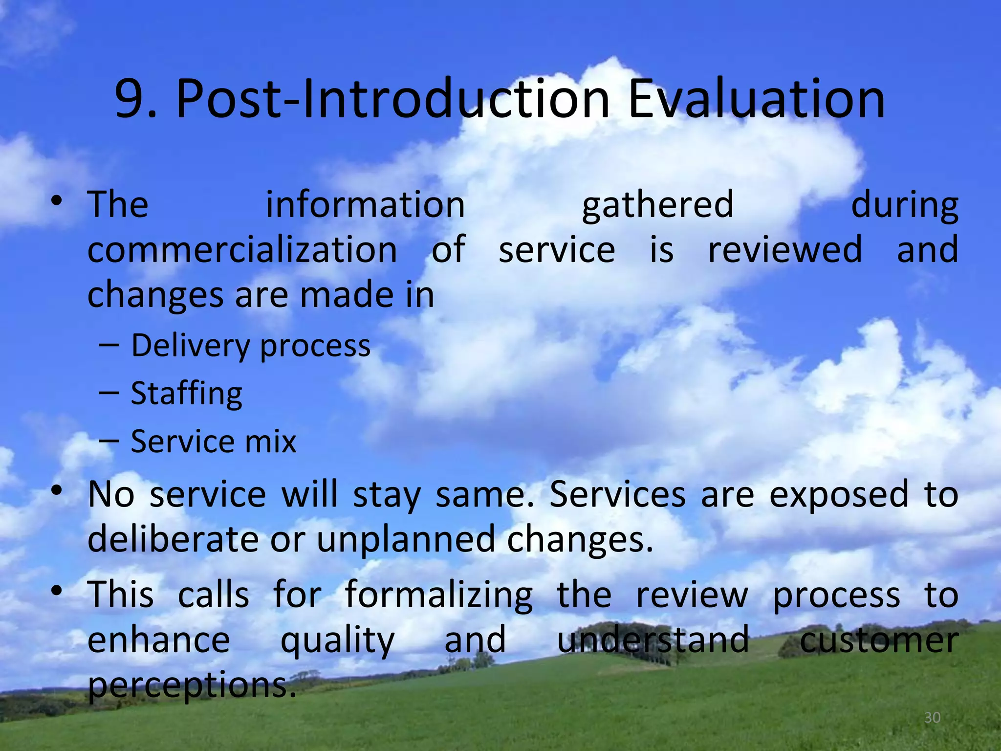 9. Post-Introduction Evaluation The information gathered during commercialization of service is reviewed and changes are made in Delivery process Staffing Service mix No service will stay same. Services are exposed to deliberate or unplanned changes. This calls for formalizing the review process to enhance quality and understand customer perceptions. 