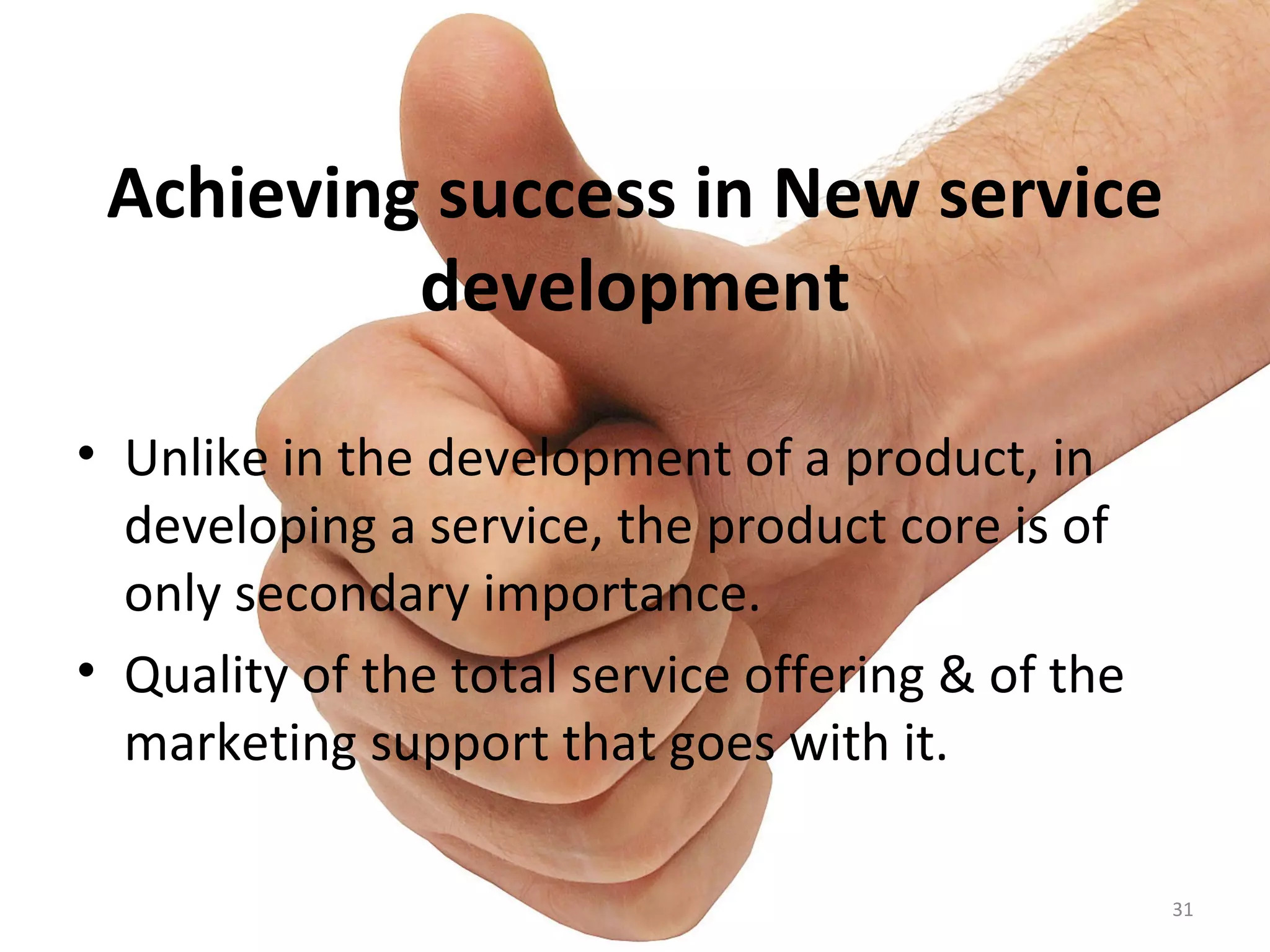 Achieving success in New service development Unlike in the development of a product, in developing a service, the product core is of only secondary importance. Quality of the total service offering & of the marketing support that goes with it. 
