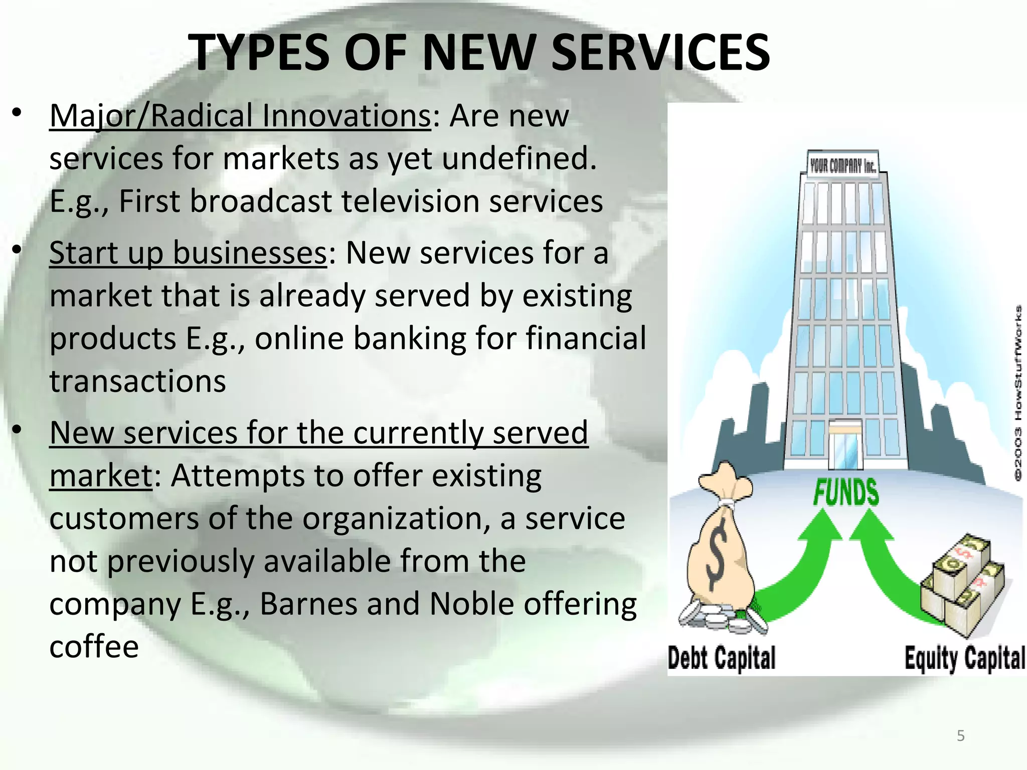 TYPES OF NEW SERVICES Major/Radical Innovations : Are new services for markets as yet undefined. E.g., First broadcast television services Start up businesses : New services for a market that is already served by existing products E.g., online banking for financial transactions New services for the currently served market : Attempts to offer existing customers of the organization, a service not previously available from the company E.g., Barnes and Noble offering coffee 