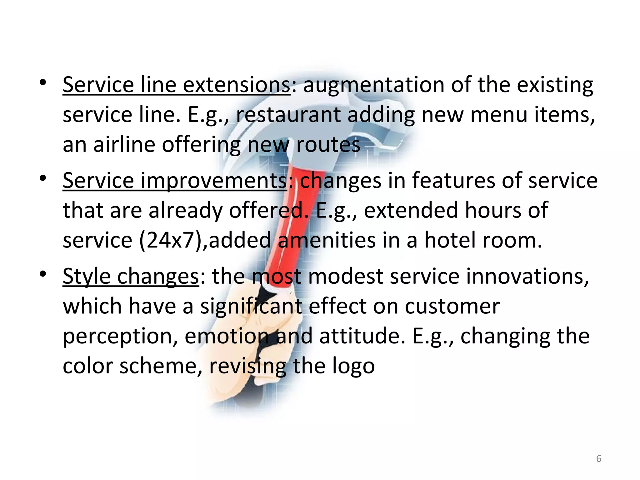 Service line extensions : augmentation of the existing service line. E.g., restaurant adding new menu items, an airline offering new routes Service improvements : changes in features of service that are already offered. E.g., extended hours of service (24x7),added amenities in a hotel room. Style changes : the most modest service innovations, which have a significant effect on customer perception, emotion and attitude. E.g., changing the color scheme, revising the logo 
