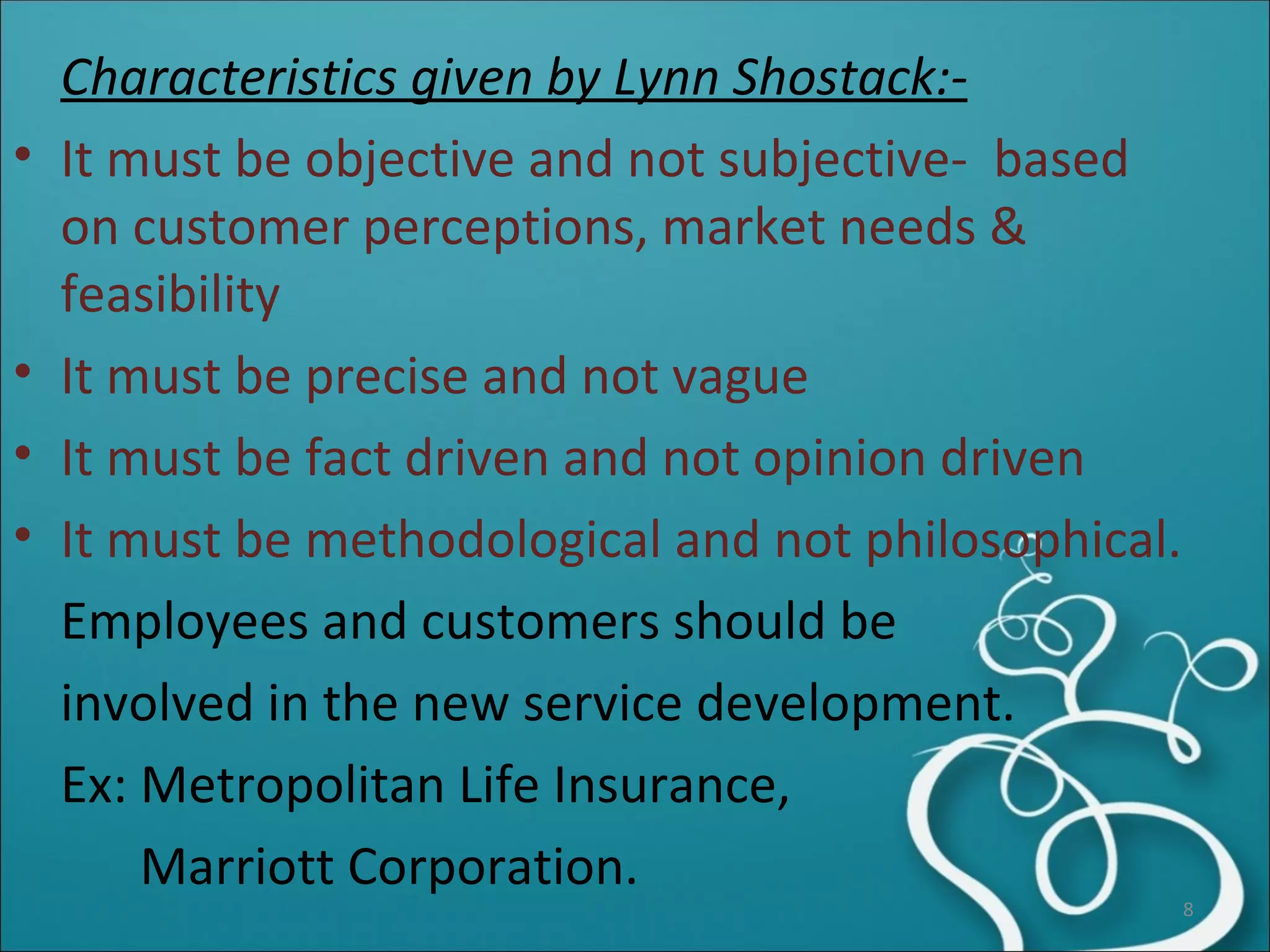 Characteristics given by Lynn Shostack:- It must be objective and not subjective-  based on customer perceptions, market needs & feasibility It must be precise and not vague It must be fact driven and not opinion driven It must be methodological and not philosophical. Employees and customers should be  involved in the new service development. Ex: Metropolitan Life Insurance, Marriott Corporation. 