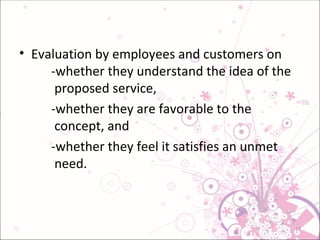 Evaluation by employees and customers on  -whether they understand the idea of the   proposed service, -whether they are favorable to the     concept, and  -whether they feel it satisfies an unmet   need. 