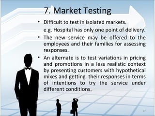 7. Market Testing Difficult to test in isolated markets.   e.g. Hospital has only one point of delivery. The new service may be offered to the employees and their families for assessing responses. An alternate is to test variations in pricing and promotions in a less realistic context by presenting customers with hypothetical mixes and getting  their responses in terms of intentions to try the service under different conditions. 