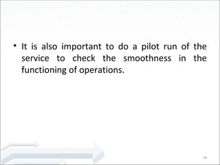 It is also important to do a pilot run of the service to check the smoothness in the functioning of operations. 