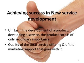 Achieving success in New service development Unlike in the development of a product, in developing a service, the product core is of only secondary importance. Quality of the total service offering & of the marketing support that goes with it. 
