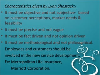 Characteristics given by Lynn Shostack:- It must be objective and not subjective-  based on customer perceptions, market needs & feasibility It must be precise and not vague It must be fact driven and not opinion driven It must be methodological and not philosophical. Employees and customers should be  involved in the new service development. Ex: Metropolitan Life Insurance, Marriott Corporation. 