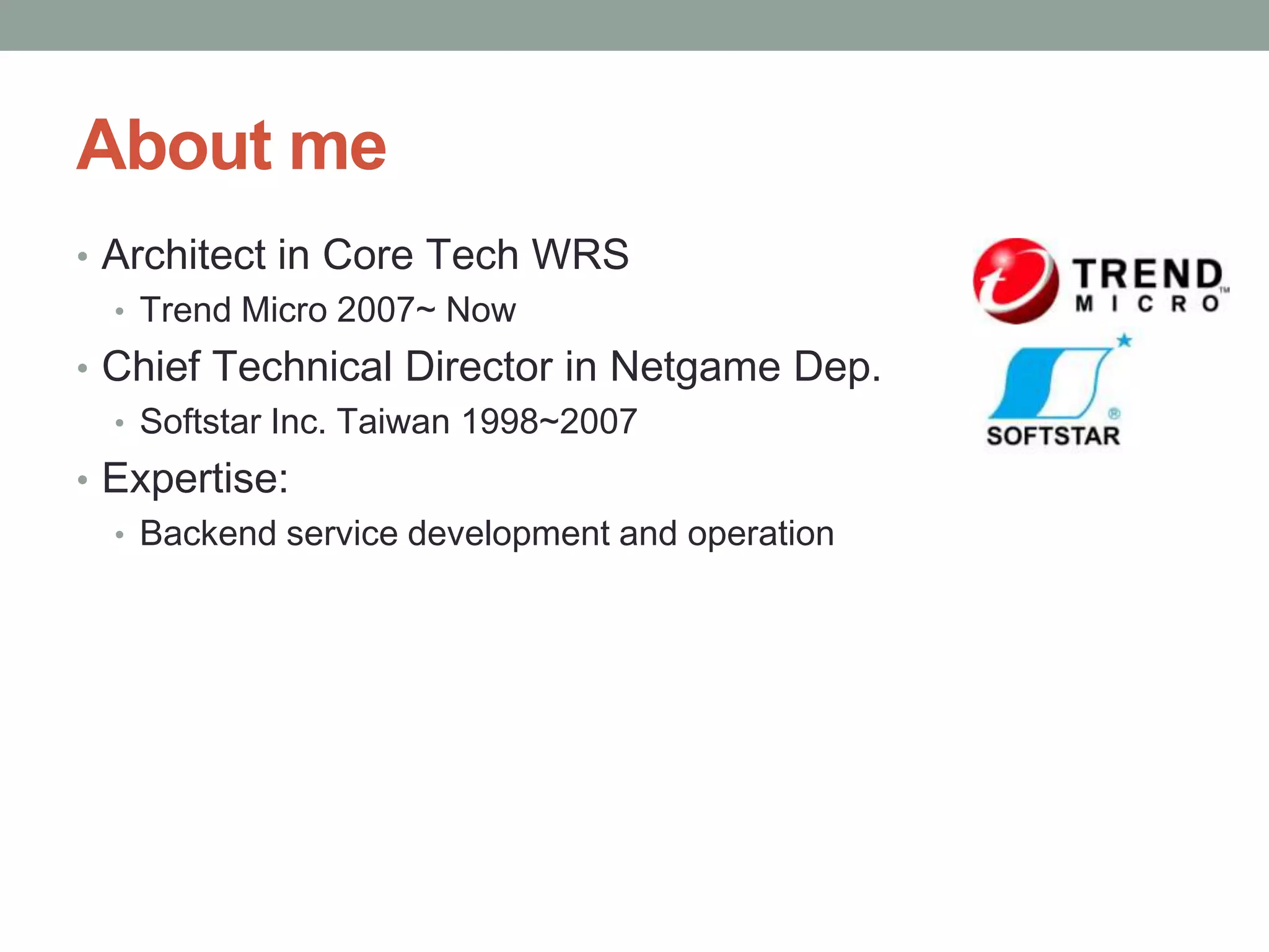 About me
• Architect in Core Tech WRS
  • Trend Micro 2007~ Now
• Chief Technical Director in Netgame Dep.
  • Softstar Inc. Taiwan 1998~2007
• Expertise:
  • Backend service development and operation
 