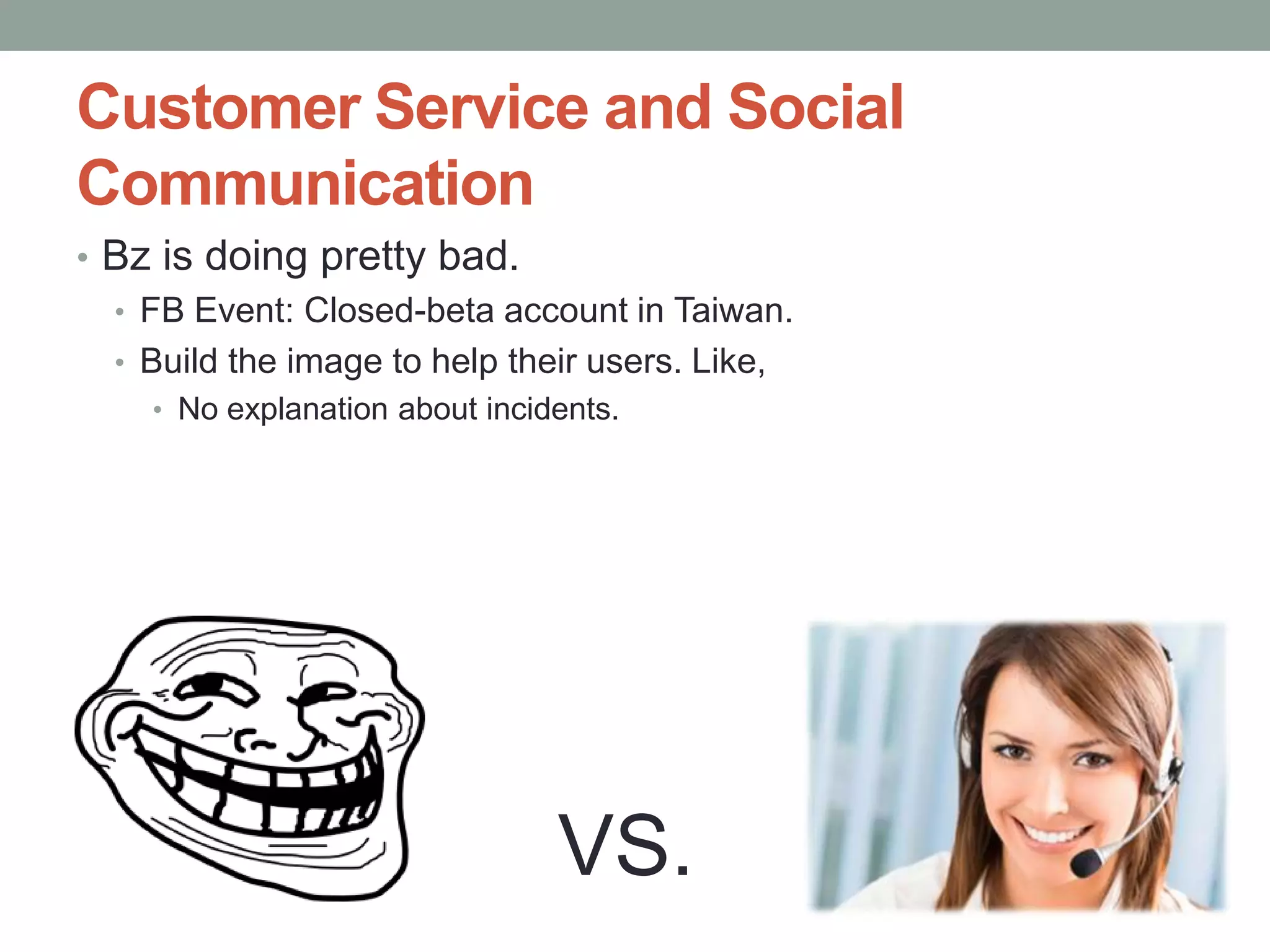 Customer Service and Social
     Communication
     • Bz is doing pretty bad.
       • FB Event: Closed-beta account in Taiwan.
       • Build the image to help their users. Like,
             • No explanation about incidents.




               Confidential | Copyright 2012 Trend
                                                     VS.
                                                      2
12/24/2012                   Micro Inc.               1
 