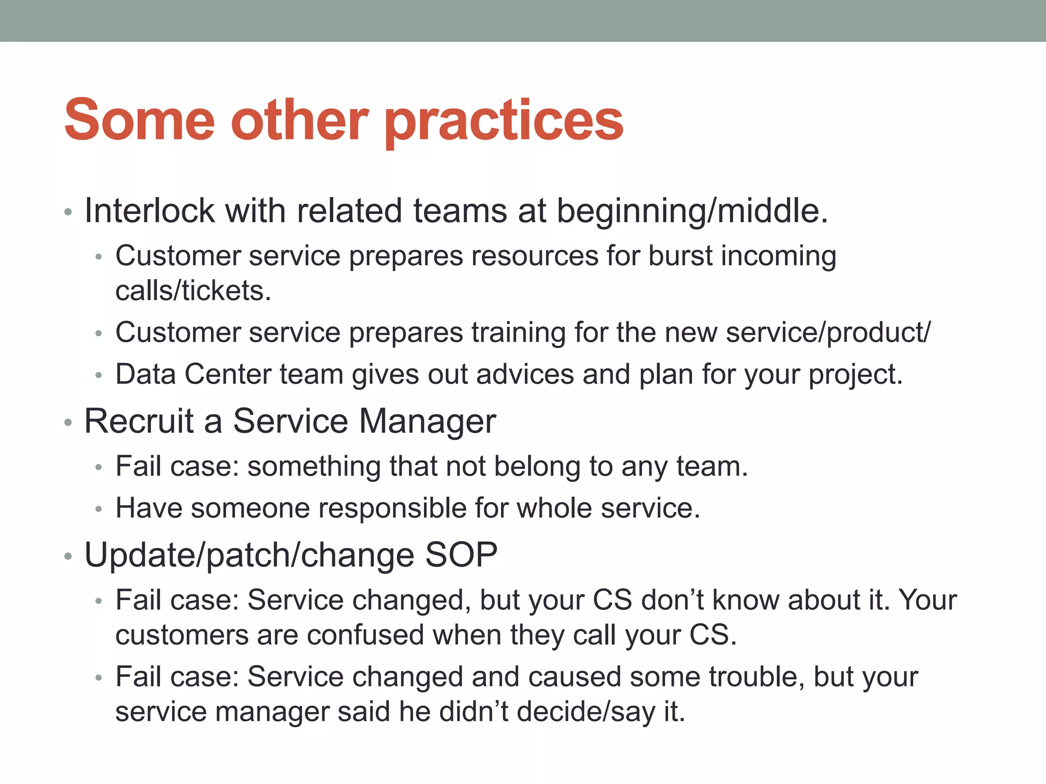 Some other practices
• Interlock with related teams at beginning/middle.
   • Customer service prepares resources for burst incoming
     calls/tickets.
   • Customer service prepares training for the new service/product/
   • Data Center team gives out advices and plan for your project.
• Recruit a Service Manager
  • Fail case: something that not belong to any team.
  • Have someone responsible for whole service.
• Update/patch/change SOP
  • Fail case: Service changed, but your CS don’t know about it. Your
    customers are confused when they call your CS.
  • Fail case: Service changed and caused some trouble, but your
    service manager said he didn’t decide/say it.
 