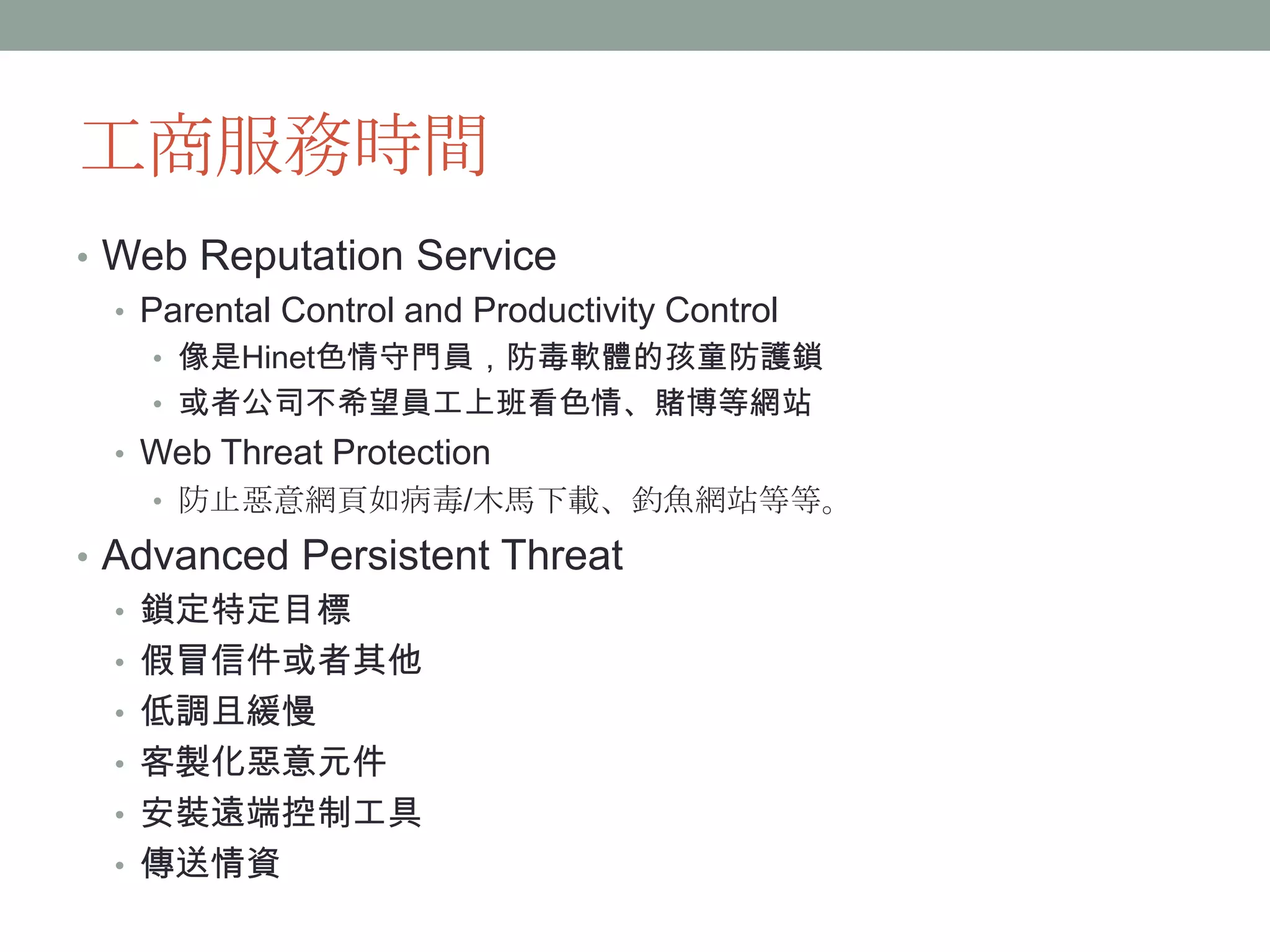工商服務時間
     • Web Reputation Service
       • Parental Control and Productivity Control
             • 像是Hinet色情守門員，防毒軟體的孩童防護鎖
             • 或者公司不希望員工上班看色情、賭博等網站
        • Web Threat Protection
             • 防止惡意網頁如病毒/木馬下載、釣魚網站等等。

     • Advanced Persistent Threat
       • 鎖定特定目標
       • 假冒信件或者其他
       • 低調且緩慢
       • 客製化惡意元件
       • 安裝遠端控制工具
       • 傳送情資
              Confidential | Copyright 2012 Trend   2
12/24/2012                  Micro Inc.              8
 