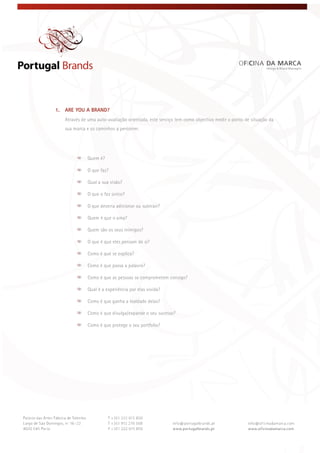  
 
 
1. ARE YOU A BRAND?
Através de uma auto-avaliação orientada, este serviço tem como objectivo medir o ponto de situação da
sua marca e os caminhos a percorrer.
Quem é?
O que faz?
Qual a sua visão?
O que o faz único?
O que deveria adicionar ou subtrair?
Quem é que o ama?
Quem são os seus inimigos?
O que é que eles pensam de si?
Como é que se explica?
Como é que passa a palavra?
Como é que as pessoas se comprometem consigo?
Qual é a experiência por elas vivida?
Como é que ganha a lealdade delas?
Como é que divulga/expande o seu sucesso?
Como é que protege o seu portfolio?
 