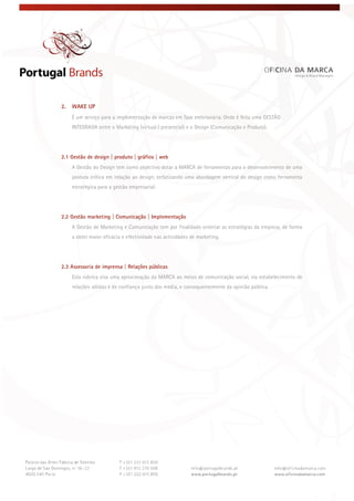  
 
 
2. WAKE UP
É um serviço para a implementação de marcas em fase embrionária. Onde é feita uma GESTÃO
INTEGRADA entre o Marketing (virtual / presencial) e o Design (Comunicação e Produto).
2.1 Gestão de design | produto | gráfico | web
A Gestão do Design tem como objectivo dotar a MARCA de ferramentas para o desenvolvimento de uma
postura crítica em relação ao design, enfatizando uma abordagem vertical do design como ferramenta
estratégica para a gestão empresarial.
2.2 Gestão marketing | Comunicação | Implementação
A Gestão de Marketing e Comunicação tem por finalidade orientar as estratégias da empresa, de forma
a obter maior eficácia e efectividade nas actividades de marketing.
2.3 Assessoria de imprensa | Relações públicas
Esta rubrica visa uma aproximação da MARCA ao meios de comunicação social, via estabelecimento de
relações sólidas e de confiança junto dos media, e consequentemente da opinião pública.
 