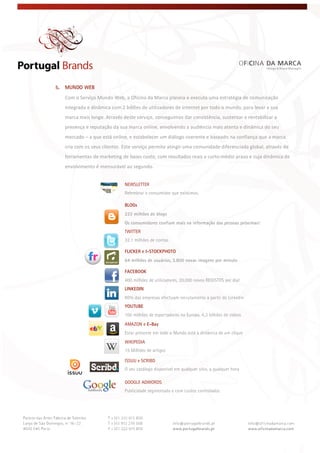  
 
 
5. MUNDO WEB
Com o Serviço Mundo Web, a Oficina da Marca planeia e executa uma estratégia de comunicação 
integrada e dinâmica com 2 biliões de utilizadores de internet por todo o mundo, para levar a sua 
marca mais longe. Através deste serviço, conseguimos dar consistência, sustentar e rentabilizar a 
presença e reputação da sua marca online, envolvendo a audiência mais atenta e dinâmica do seu 
mercado – a que está online, e estabelecer um diálogo coerente e baseado na confiança que a marca 
cria com os seus clientes. Este serviço permite atingir uma comunidade diferenciada global, através de 
ferramentas de marketing de baixo custo, com resultados reais a curto‐médio prazo e cuja dinâmica de 
envolvimento é mensurável ao segundo.
NEWSLETTER
Relembrar o consumidor que existimos.
BLOGs
222 milhões de blogs
Os consumidores confiam mais na informação das pessoas próximas!
TWITTER
32.1 milhões de contas
FLICKER e I-STOCKPHOTO
64 milhões de usuários, 3.800 novas imagens por minuto
FACEBOOK
400 milhões de utilizadores, 20.000 novos REGISTOS por dia!
LINKEDIN
80% das empresas efectuam recrutamento a partir do Linkedin
YOUTUBE
100 milhões de espectadores na Europa, 6,3 bilhões de vídeos
AMAZON e E-Bay
Estar presente em todo o Mundo está à distância de um clique
WIKIPEDIA
15 Milhões de artigos
ISSUU e SCRIBD
O seu catálogo disponível em qualquer sítio, a qualquer hora
GOOGLE ADWORDS
Publicidade segmentada e com custos controlados
 