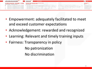How are People Engaged? Empowerment: adequately facilitated to meet and exceed customer expectations Acknowledgement: rewarded and recognized Learning: Relevant and timely training inputs Fairness: Transparency in policy   No patronization   No discrimination  