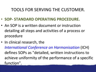 TOOLS FOR SERVING THE CUSTOMER. SOP- STANDARD OPERATING PROCEDURE. An SOP is a written document or instruction detailing all steps and activities of a process or procedure In clinical research, the  International Conference on Harmonisation  (ICH) defines SOPs as "detailed, written instructions to achieve uniformity of the performance of a specific function". 