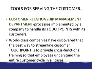 TOOLS FOR SERVING THE CUSTOMER. CUSTOMER RELATIONSHIP MANAGEMENT DEPARTMENT- processes implemented by a company to handle its TOUCH POINTS with its customers. World-class companies have discovered that the best way to streamline customer TOUCHPOINT is to provide cross-functional training so that employees understand the entire customer cycle in all cases. 