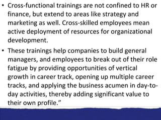 Cross-functional trainings are not confined to HR or finance, but extend to areas like strategy and marketing as well. Cross-skilled employees mean active deployment of resources for organizational development. These trainings help companies to build general managers, and employees to break out of their role fatigue by providing opportunities of vertical growth in career track, opening up multiple career tracks, and applying the business acumen in day-to-day activities, thereby adding significant value to their own profile.” 