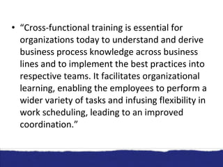 “ Cross-functional training is essential for organizations today to understand and derive business process knowledge across business lines and to implement the best practices into respective teams. It facilitates organizational learning, enabling the employees to perform a wider variety of tasks and infusing flexibility in work scheduling, leading to an improved coordination.” 