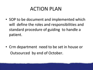 ACTION PLAN  SOP to be document and implemented which will  define the roles and responsibilities and standard procedure of guiding  to handle a patient. Crm department  need to be set in house or  Outsourced  by end of October. 
