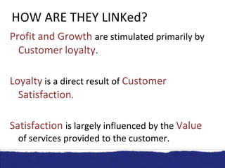 HOW ARE THEY LINKed? Profit and Growth  are stimulated primarily by  Customer   loyalty. Loyalty   is a direct result of  Customer Satisfaction . Satisfaction  is largely influenced by the  Value   of   services provided to the customer. . 