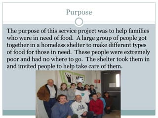 Purpose

The purpose of this service project was to help families
who were in need of food. A large group of people got
together in a homeless shelter to make different types
of food for those in need. These people were extremely
poor and had no where to go. The shelter took them in
and invited people to help take care of them.
 
