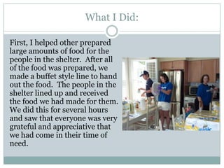 What I Did:

First, I helped other prepared
large amounts of food for the
people in the shelter. After all
of the food was prepared, we
made a buffet style line to hand
out the food. The people in the
shelter lined up and received
the food we had made for them.
We did this for several hours
and saw that everyone was very
grateful and appreciative that
we had come in their time of
need.
 