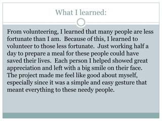 What I learned:

From volunteering, I learned that many people are less
fortunate than I am. Because of this, I learned to
volunteer to those less fortunate. Just working half a
day to prepare a meal for these people could have
saved their lives. Each person I helped showed great
appreciation and left with a big smile on their face.
The project made me feel like good about myself,
especially since it was a simple and easy gesture that
meant everything to these needy people.
 
