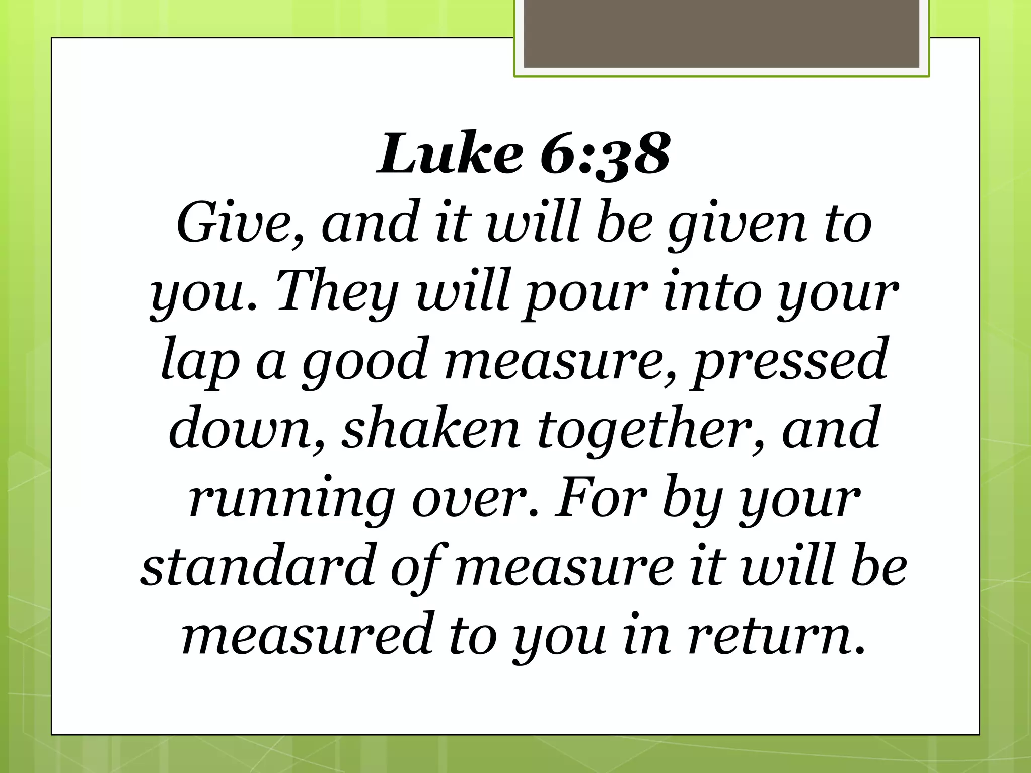 Luke 6:38
  Give, and it will be given to
you. They will pour into your
 lap a good measure, pressed
  down, shaken together, and
   running over. For by your
standard of measure it will be
  measured to you in return.
 