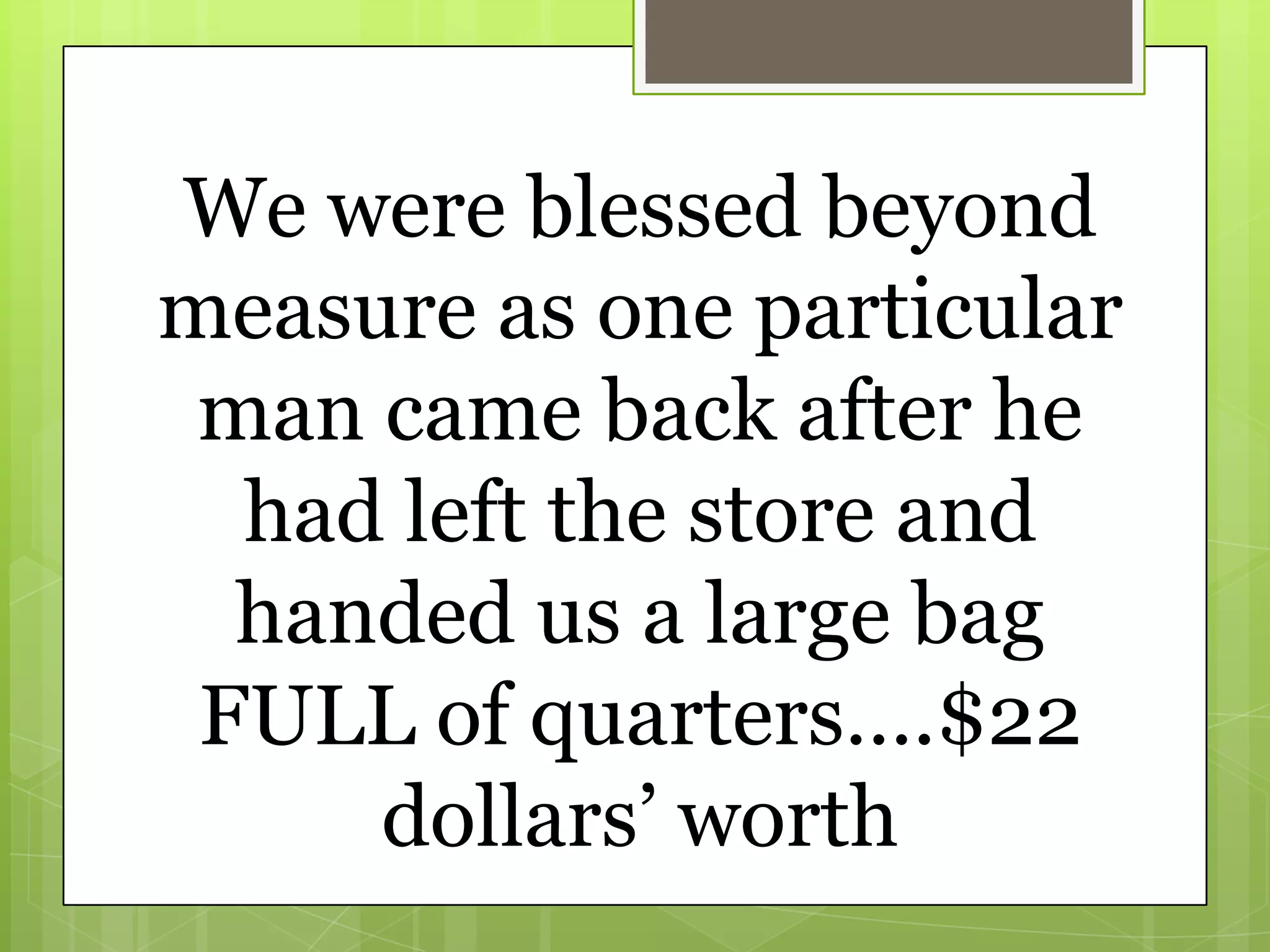 We were blessed beyond
measure as one particular
 man came back after he
  had left the store and
  handed us a large bag
 FULL of quarters….$22
     dollars’ worth
 
