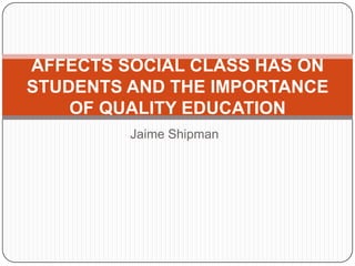 AFFECTS SOCIAL CLASS HAS ON
STUDENTS AND THE IMPORTANCE
    OF QUALITY EDUCATION
         Jaime Shipman
 