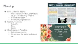 Planning
● Four Different Rooms
○ Presentations, Posters, and Videos
covered a wide array of topics
○ Helen Keller Zoom
○ Community organizations
● Communications:
○ GroupMe
○ Email
○ Zoom
● Challenges of Planning:
○ Gathering presenters
○ How should the rooms be broken
up
 