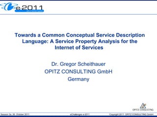 Towards a Common Conceptual Service Description
               Language: A Service Property Analysis for the
                           Internet of Services


                                 Dr. Gregor Scheithauer
                               OPITZ CONSULTING GmbH
                                        Germany




Session 3a, 26. October 2011            eChallenges e-2011   Copyright 2011 OPITZ CONSULTING GmbH
 
