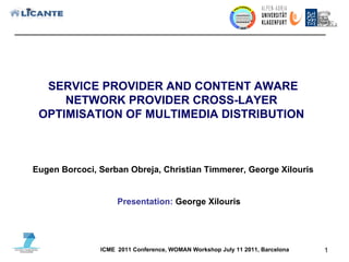 SERVICE PROVIDER AND CONTENT AWARE NETWORK PROVIDER CROSS-LAYER  OPTIMISATION OF MULTIMEDIA DISTRIBUTION  ICME  2011 Conference, WOMAN Workshop July 11 2011, Barcelona Eugen Borcoci, Serban Obreja, Christian Timmerer, George Xilouris Presentation:  George Xilouris 