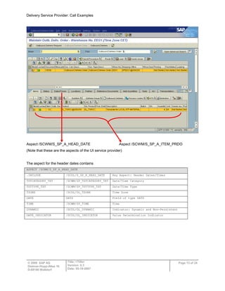 Delivery Service Provider: Call Examples
© 2009 SAP AG
Dietmar-Hopp-Allee 16
D-69190 Walldorf
Title: <Title>
Version: 0.3
Date: 05-18-2007
Page 13 of 24
Aspect /SCWM/S_SP_A_HEAD_DATE Aspect /SCWM/S_SP_A_ITEM_PRDO
(Note that these are the aspects of the UI service provider)
The aspect for the header dates contains
ASPECT /SCWM/S_SP_A_HEAD_DATE
.INCLUDE /SCDL/S_SP_K_HEAD_DATE Key Aspect: Header Dates/Times
TSTCATEGORY_TXT /SCWM/SP_TSTCATEGORY_TXT Date/Time Category
TSTTYPE_TXT /SCWM/SP_TSTTYPE_TXT Date/Time Type
TZONE /SCDL/DL_TZONE Time Zone
DATE DATS Field of type DATS
TIME /SCWM/SP_TIME Time
DYNAMIC /SCDL/DL_DYNAMIC Indicator: Dynamic and Non-Persistent
DATE_INDICATOR /SCDL/DL_INDICATOR Value Determination Indicator
 
