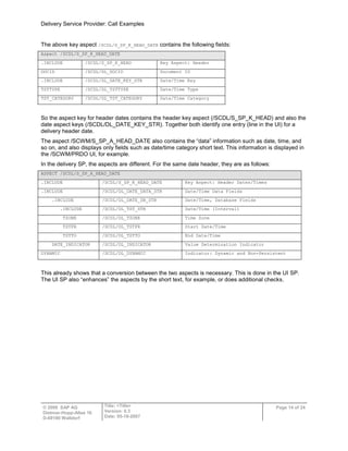 Delivery Service Provider: Call Examples
© 2009 SAP AG
Dietmar-Hopp-Allee 16
D-69190 Walldorf
Title: <Title>
Version: 0.3
Date: 05-18-2007
Page 14 of 24
The above key aspect /SCDL/S_SP_K_HEAD_DATE contains the following fields:
Aspect /SCDL/S_SP_K_HEAD_DATE
.INCLUDE /SCDL/S_SP_K_HEAD Key Aspect: Header
DOCID /SCDL/DL_DOCID Document ID
.INCLUDE /SCDL/DL_DATE_KEY_STR Date/Time Key
TSTTYPE /SCDL/DL_TSTTYPE Date/Time Type
TST_CATEGORY /SCDL/DL_TST_CATEGORY Date/Time Category
So the aspect key for header dates contains the header key aspect (/SCDL/S_SP_K_HEAD) and also the
date aspect keys (/SCDL/DL_DATE_KEY_STR). Together both identify one entry (line in the UI) for a
delivery header date.
The aspect /SCWM/S_SP_A_HEAD_DATE also contains the “data” information such as date, time, and
so on, and also displays only fields such as date/time category short text. This information is displayed in
the /SCWM/PRDO UI, for example.
In the delivery SP, the aspects are different. For the same date header, they are as follows:
ASPECT /SCDL/S_SP_A_HEAD_DATE
.INCLUDE /SCDL/S_SP_K_HEAD_DATE Key Aspect: Header Dates/Times
.INCLUDE /SCDL/DL_DATE_DATA_STR Date/Time Data Fields
.INCLUDE /SCDL/DL_DATE_DB_STR Date/Time, Database Fields
.INCLUDE /SCDL/DL_TST_STR Date/Time (Interval)
TZONE /SCDL/DL_TZONE Time Zone
TSTFR /SCDL/DL_TSTFR Start Date/Time
TSTTO /SCDL/DL_TSTTO End Date/Time
DATE_INDICATOR /SCDL/DL_INDICATOR Value Determination Indicator
DYNAMIC /SCDL/DL_DYNAMIC Indicator: Dynamic and Non-Persistent
This already shows that a conversion between the two aspects is necessary. This is done in the UI SP.
The UI SP also “enhances” the aspects by the short text, for example, or does additional checks.
 