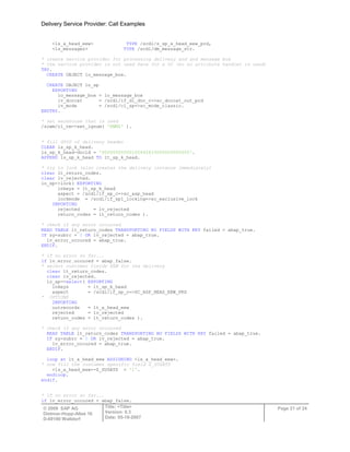 Delivery Service Provider: Call Examples
© 2009 SAP AG
Dietmar-Hopp-Allee 16
D-69190 Walldorf
Title: <Title>
Version: 0.3
Date: 05-18-2007
Page 21 of 24
<ls_a_head_eew> TYPE /scdl/s_sp_a_head_eew_prd,
<ls_messages> TYPE /scdl/dm_message_str.
* create service provider for processing delivery and and message box
* the service provider is not used here for a UI (so no attribute handler is used)
TRY.
CREATE OBJECT lo_message_box.
CREATE OBJECT lo_sp
EXPORTING
io_message_box = lo_message_box
iv_doccat = /scdl/if_dl_doc_c=>sc_doccat_out_prd
iv_mode = /scdl/cl_sp=>sc_mode_classic.
ENDTRY.
* set warehouse that is used
/scwm/cl_tm=>set_lgnum( 'EWMZ' ).
* fill GUID of delivery header
CLEAR ls_sp_k_head.
ls_sp_k_head-docid = '00000000000100442833000000000000'.
APPEND ls_sp_k_head TO lt_sp_k_head.
* try to lock (also creates the delivery instance immediately)
clear lt_return_codes.
clear lv_rejected.
lo_sp->lock( EXPORTING
inkeys = lt_sp_k_head
aspect = /scdl/if_sp_c=>sc_asp_head
lockmode = /scdl/if_sp1_locking=>sc_exclusive_lock
IMPORTING
rejected = lv_rejected
return_codes = lt_return_codes ).
* check if any error occurred
READ TABLE lt_return_codes TRANSPORTING NO FIELDS WITH KEY failed = abap_true.
IF sy-subrc = 0 OR lv_rejected = abap_true.
lv_error_occured = abap_true.
ENDIF.
* if no error so far...
if lv_error_occured = abap_false.
* select customer fields EEW for the delivery
clear lt_return_codes.
clear lv_rejected.
lo_sp->select( EXPORTING
inkeys = lt_sp_k_head
aspect = /scdl/if_sp_c=>SC_ASP_HEAD_EEW_PRD
* OPTIONS
IMPORTING
outrecords = lt_a_head_eew
rejected = lv_rejected
return_codes = lt_return_codes ).
* check if any error occurred
READ TABLE lt_return_codes TRANSPORTING NO FIELDS WITH KEY failed = abap_true.
IF sy-subrc = 0 OR lv_rejected = abap_true.
lv_error_occured = abap_true.
ENDIF.
loop at lt_a_head_eew ASSIGNING <ls_a_head_eew>.
* now fill the customer specific field Z_ZUSATZ
<ls_a_head_eew>-Z_ZUSATZ = '1'.
endloop.
endif.
* if no error so far...
if lv_error_occured = abap_false.
 