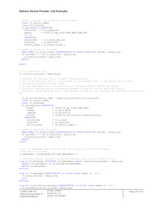 Delivery Service Provider: Call Examples
© 2009 SAP AG
Dietmar-Hopp-Allee 16
D-69190 Walldorf
Title: <Title>
Version: 0.3
Date: 05-18-2007
Page 22 of 24
* update customer fields EEW for the delivery
clear lt_return_codes.
clear lv_rejected.
lo_sp->update( EXPORTING
inrecords = lt_a_head_eew
aspect = /scdl/if_sp_c=>SC_ASP_HEAD_EEW_PRD
* OPTIONS
IMPORTING
outrecords = lt_a_head_eew_out
rejected = lv_rejected
return_codes = lt_return_codes ).
* check if any error occurred
READ TABLE lt_return_codes TRANSPORTING NO FIELDS WITH KEY failed = abap_true.
IF sy-subrc = 0 OR lv_rejected = abap_true.
lv_error_occured = abap_true.
ENDIF.
endif.
* if no error so far...
if lv_error_occured = abap_false.
* validate the delivery (also triggers determinations)
* this is an optional step. It is assumed in this example that if validation errors occur
* the delivery should not get saved.
* If also deliveries with validation errors (blocked status) should get saved,
* the error handling has to distinguish between validation errors and other errors
* validation error messages are in the message box and are not returned as REJECTED or RETURN_COD
ES
ls_sp_action-action_code = /scdl/if_bo_action_c=>sc_validate.
clear lt_return_codes.
clear lv_rejected.
lo_sp->execute( EXPORTING
aspect = /scdl/if_sp_c=>sc_asp_head
inkeys = lt_sp_k_head
inparam = ls_sp_action
action = /scdl/if_sp_c=>sc_act_execute_action
IMPORTING
outrecords = lt_a_head
rejected = lv_rejected
return_codes = lt_return_codes ).
* check if any error occurred
READ TABLE lt_return_codes TRANSPORTING NO FIELDS WITH KEY failed = abap_true.
IF sy-subrc = 0 OR lv_rejected = abap_true.
lv_error_occured = abap_true.
ENDIF.
endif.
* get all messages that occurred. Get the always as validation messages
* are also of interest
lt_messages = lo_message_box->get_messages( ).
* build two tables, one with validation messages and one with "real" errors
loop at lt_messages ASSIGNING <ls_messages> where consistency_message = abap_true.
append <ls_messages> to lt_validation_messages.
delete lt_messages.
endloop.
loop at lt_messages TRANSPORTING no fields where msgty ca 'EAX'.
lv_error_occured = abap_true.
exit.
endloop.
loop at lt_validation_messages TRANSPORTING no fields where msgty ca 'EAX'.
lv_validation_error_occured = abap_true.
 