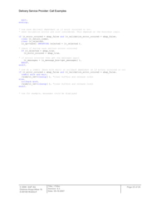 Delivery Service Provider: Call Examples
© 2009 SAP AG
Dietmar-Hopp-Allee 16
D-69190 Walldorf
Title: <Title>
Version: 0.3
Date: 05-18-2007
Page 23 of 24
exit.
endloop.
* now save delivery dependant on if error occurred or not.
* here validation errors are also considered. This depends on the business logic.
if lv_error_occured = abap_false and lv_validation_error_occured = abap_false.
clear lt_return_codes.
clear lv_rejected.
lo_sp->save( IMPORTING rejected = lv_rejected ).
* check if during save serious errors occurred.
IF lv_rejected = abap_true.
lv_error_occured = abap_true.
* if errors occurred then get the messages again
lt_messages = lo_message_box->get_messages( ).
ENDIF.
endif.
* now do a commit (here with wait) or rollback dependant on if errors occurred or not
if lv_error_occured = abap_false and lv_validation_error_occured = abap_false.
commit work and wait.
/scwm/cl_tm=>cleanup( ). "clear buffers and release locks
else.
rollback work.
/scwm/cl_tm=>cleanup( ). "clear buffers and release locks
endif.
* now for example, messages could be displayed
 