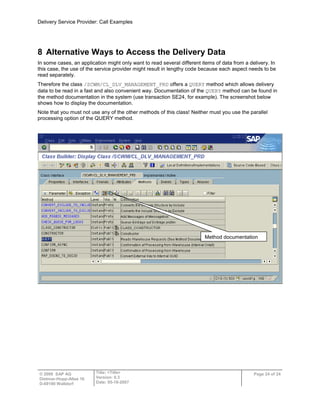 Delivery Service Provider: Call Examples
© 2009 SAP AG
Dietmar-Hopp-Allee 16
D-69190 Walldorf
Title: <Title>
Version: 0.3
Date: 05-18-2007
Page 24 of 24
8 Alternative Ways to Access the Delivery Data
In some cases, an application might only want to read several different items of data from a delivery. In
this case, the use of the service provider might result in lengthy code because each aspect needs to be
read separately.
Therefore the class /SCWM/CL_DLV_MANAGEMENT_PRD offers a QUERY method which allows delivery
data to be read in a fast and also convenient way. Documentation of the QUERY method can be found in
the method documentation in the system (use transaction SE24, for example). The screenshot below
shows how to display the documentation.
Note that you must not use any of the other methods of this class! Neither must you use the parallel
processing option of the QUERY method.
Method documentation
 