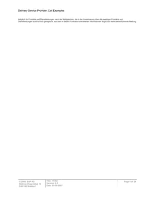 Delivery Service Provider: Call Examples
© 2009 SAP AG
Dietmar-Hopp-Allee 16
D-69190 Walldorf
Title: <Title>
Version: 0.3
Date: 05-18-2007
Page 6 of 24
lediglich für Produkte und Dienstleistungen nach der Maßgabe ein, die in der Vereinbarung über die jeweiligen Produkte und
Dienstleistungen ausdrücklich geregelt ist. Aus den in dieser Publikation enthaltenen Informationen ergibt sich keine weiterführende Haftung.
 