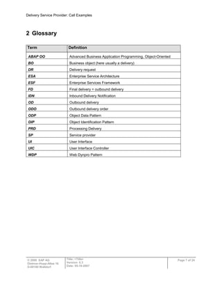 Delivery Service Provider: Call Examples
© 2009 SAP AG
Dietmar-Hopp-Allee 16
D-69190 Walldorf
Title: <Title>
Version: 0.3
Date: 05-18-2007
Page 7 of 24
2 Glossary
Term Definition
ABAP OO Advanced Business Application Programming, Object-Oriented
BO Business object (here usually a delivery)
DR Delivery request
ESA Enterprise Service Architecture
ESF Enterprise Services Framework
FD Final delivery = outbound delivery
IDN Inbound Delivery Notification
OD Outbound delivery
ODO Outbound delivery order
ODP Object Data Pattern
OIP Object Identification Pattern
PRD Processing Delivery
SP Service provider
UI User Interface
UIC User Interface Controller
WDP Web Dynpro Pattern
 