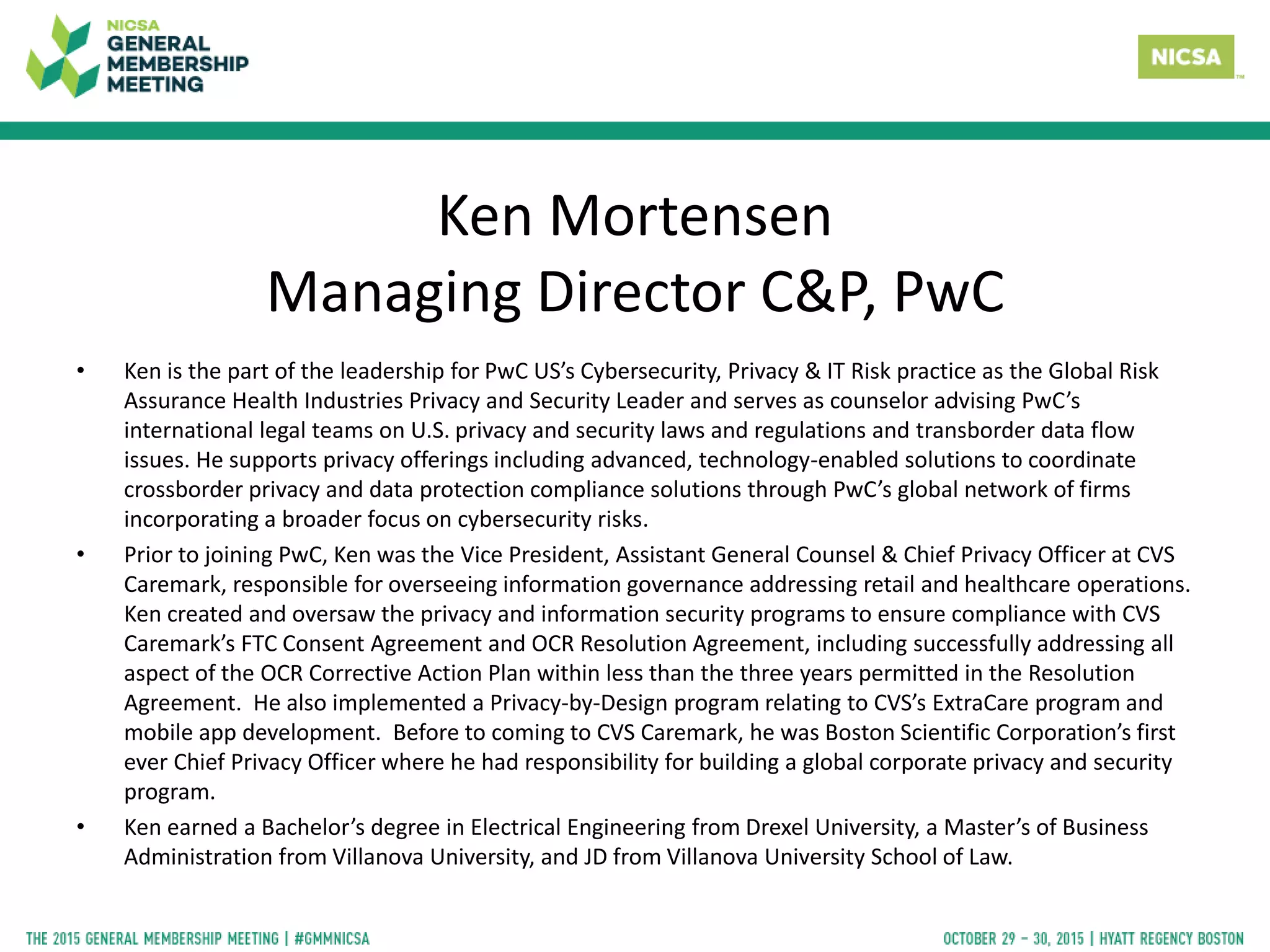 Ken Mortensen
Managing Director C&P, PwC
• Ken is the part of the leadership for PwC US’s Cybersecurity, Privacy & IT Risk practice as the Global Risk
Assurance Health Industries Privacy and Security Leader and serves as counselor advising PwC’s
international legal teams on U.S. privacy and security laws and regulations and transborder data flow
issues. He supports privacy offerings including advanced, technology-enabled solutions to coordinate
crossborder privacy and data protection compliance solutions through PwC’s global network of firms
incorporating a broader focus on cybersecurity risks.
• Prior to joining PwC, Ken was the Vice President, Assistant General Counsel & Chief Privacy Officer at CVS
Caremark, responsible for overseeing information governance addressing retail and healthcare operations.
Ken created and oversaw the privacy and information security programs to ensure compliance with CVS
Caremark’s FTC Consent Agreement and OCR Resolution Agreement, including successfully addressing all
aspect of the OCR Corrective Action Plan within less than the three years permitted in the Resolution
Agreement. He also implemented a Privacy-by-Design program relating to CVS’s ExtraCare program and
mobile app development. Before to coming to CVS Caremark, he was Boston Scientific Corporation’s first
ever Chief Privacy Officer where he had responsibility for building a global corporate privacy and security
program.
• Ken earned a Bachelor’s degree in Electrical Engineering from Drexel University, a Master’s of Business
Administration from Villanova University, and JD from Villanova University School of Law.
 