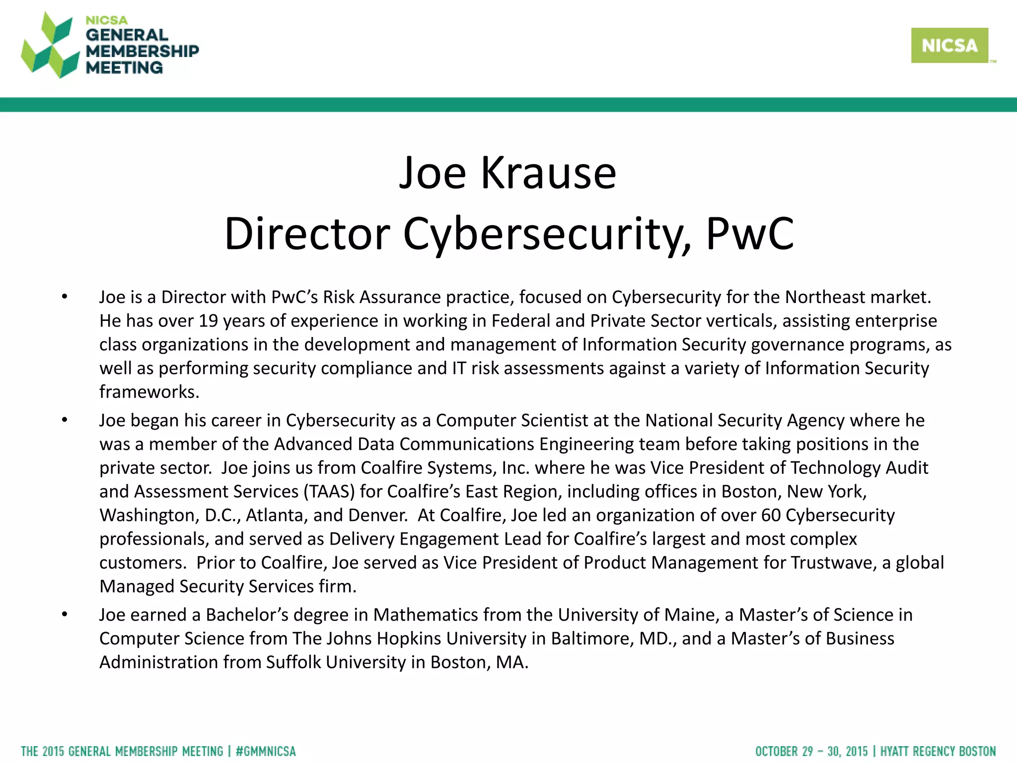 Joe Krause
Director Cybersecurity, PwC
• Joe is a Director with PwC’s Risk Assurance practice, focused on Cybersecurity for the Northeast market.
He has over 19 years of experience in working in Federal and Private Sector verticals, assisting enterprise
class organizations in the development and management of Information Security governance programs, as
well as performing security compliance and IT risk assessments against a variety of Information Security
frameworks.
• Joe began his career in Cybersecurity as a Computer Scientist at the National Security Agency where he
was a member of the Advanced Data Communications Engineering team before taking positions in the
private sector. Joe joins us from Coalfire Systems, Inc. where he was Vice President of Technology Audit
and Assessment Services (TAAS) for Coalfire’s East Region, including offices in Boston, New York,
Washington, D.C., Atlanta, and Denver. At Coalfire, Joe led an organization of over 60 Cybersecurity
professionals, and served as Delivery Engagement Lead for Coalfire’s largest and most complex
customers. Prior to Coalfire, Joe served as Vice President of Product Management for Trustwave, a global
Managed Security Services firm.
• Joe earned a Bachelor’s degree in Mathematics from the University of Maine, a Master’s of Science in
Computer Science from The Johns Hopkins University in Baltimore, MD., and a Master’s of Business
Administration from Suffolk University in Boston, MA.
 