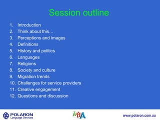 Session outline
1.    Introduction
2.    Think about this…
3.    Perceptions and images
4.    Definitions
5.    History and politics
6.    Languages
7.    Religions
8.    Society and culture
9.    Migration trends
10.   Challenges for service providers
11.   Creative engagement
12.   Questions and discussion



                                         www.polaron.com.au
 