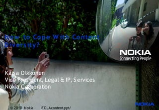 H o w to Co p e W ith Co ntent
D iv ers ity?



Kaisa O lkkonen
Vice P resident, Legal & IP, S ervices
Nokia C orporation


  © 2010 Nokia   IFC LAcontent.ppt/
 
