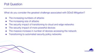 Poll Question
What do you consider the greatest challenge associated with DDoS Mitigation?
● The increasing numbers of attacks
● The increasing size of attacks
● The security impact of transitioning to cloud and edge networks
● The security impact of more powerful devices
● The massive increase in number of devices accessing the network
● Transitioning to automated security policy networks
 